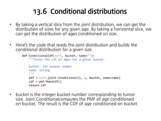 13.6 Conditional distributions
•

By taking a vertical slice from the joint distribution, we can get the
distribution of sizes for any given age. By taking a horizontal slice, we
can get the distribution of ages conditioned on size.

•

Here’s the code that reads the joint distribution and builds the
conditional distribution for a given size.
def ConditionalCdf(self, bucket, name=''):
"""Forms the cdf of ages for a given bucket.
bucket: int bucket number
name: string
"""
pmf = self.joint.Conditional(0, 1, bucket, name=name)
cdf = pmf.MakeCdf()
return cdf

•

bucket is the integer bucket number corresponding to tumor
size. Joint.Conditionalcomputes the PMF of age conditioned
on bucket. The result is the CDF of age conditioned on bucket.

 