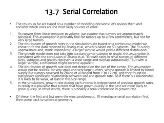 13.7 Serial Correlation
•
1.
2.
3.

4.

5.

•

The results so far are based on a number of modeling decisions; let’s review them and
consider which ones are the most likely sources of error:
To convert from linear measure to volume, we assume that tumors are approximately
spherical. This assumption is probably fine for tumors up to a few centimeters, but not for
very large tumors.
The distribution of growth rates in the simulations are based on a continuous model we
chose to fit the data reported by Zhang et al, which is based on 53 patients. The fit is only
approximate and, more importantly, a larger sample would yield a different distribution.
The growth model does not take into account tumor subtype or grade; this assumption is
consistent with the conclusion of Zhang et al: “Growth rates in renal tumors of different
sizes, subtypes and grades represent a wide range and overlap substantially.” But with a
larger sample, a difference might become apparent.
The distribution of growth rate does not depend on the size of the tumor. This assumption
would not be realistic for very small and very large tumors, whose growth is limited by blood
supply.But tumors observed by Zhang et al ranged from 1 to 12 cm, and they found no
statistically significant relationship between size and growth rate. So if there is a relationship,
it is likely to be weak, at least in this size range.
In the simulations, growth rate during each interval is independent of previous growth rates.
In reality it is plausible that tumors that have grown quickly in the past are more likely to
grow quickly. In other words, there is probably a serial correlation in growth rate.
Of these, the first and last seem the most problematic. I’ll investigate serial correlation first,
then come back to spherical geometry.

 