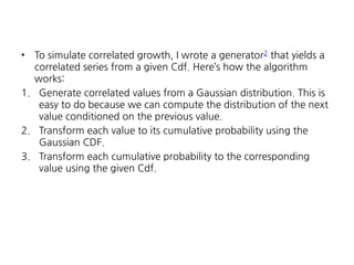 To simulate correlated growth, I wrote a generator2 that yields a
correlated series from a given Cdf. Here’s how the algorithm
works:
1. Generate correlated values from a Gaussian distribution. This is
easy to do because we can compute the distribution of the next
value conditioned on the previous value.
2. Transform each value to its cumulative probability using the
Gaussian CDF.
3. Transform each cumulative probability to the corresponding
value using the given Cdf.
•

 