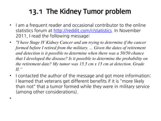 13.1 The Kidney Tumor problem
•

•

•

•

I am a frequent reader and occasional contributor to the online
statistics forum at http://reddit.com/r/statistics. In November
2011, I read the following message:
"I have Stage IV Kidney Cancer and am trying to determine if the cancer
formed before I retired from the military. ... Given the dates of retirement
and detection is it possible to determine when there was a 50/50 chance
that I developed the disease? Is it possible to determine the probability on
the retirement date? My tumor was 15.5 cm x 15 cm at detection. Grade
II.“
I contacted the author of the message and got more information;
I learned that veterans get different benefits if it is "more likely
than not" that a tumor formed while they were in military service
(among other considerations).

 