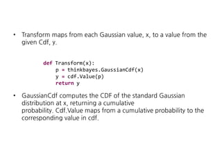•

Transform maps from each Gaussian value, x, to a value from the
given Cdf, y.
def Transform(x):
p = thinkbayes.GaussianCdf(x)
y = cdf.Value(p)
return y

•

GaussianCdf computes the CDF of the standard Gaussian
distribution at x, returning a cumulative
probability. Cdf.Value maps from a cumulative probability to the
corresponding value in cdf.

 