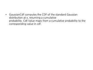 •

GaussianCdf computes the CDF of the standard Gaussian
distribution at x, returning a cumulative
probability. Cdf.Value maps from a cumulative probability to the
corresponding value in cdf.

 