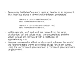 •

Remember that MakeSequence takes an iterator as an argument.
That interface allows it to work with different generators:

•

In this example, seq1 and seq2 are drawn from the same
distribution, but the values inseq1 are uncorrelated and the
values in seq2 are correlated with a coefficient of
approximately rho.
Now we can see what effect serial correlation has on the results;
the following table shows percentiles of age for a 6 cm tumor,
using the uncorrelated generator and a correlated generator with
target ρ = 0.4.

•

 