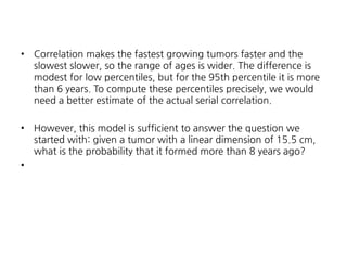 •

Correlation makes the fastest growing tumors faster and the
slowest slower, so the range of ages is wider. The difference is
modest for low percentiles, but for the 95th percentile it is more
than 6 years. To compute these percentiles precisely, we would
need a better estimate of the actual serial correlation.

•

However, this model is sufficient to answer the question we
started with: given a tumor with a linear dimension of 15.5 cm,
what is the probability that it formed more than 8 years ago?

•

 