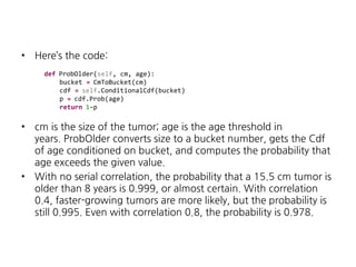 •

Here’s the code:
def ProbOlder(self, cm, age):
bucket = CmToBucket(cm)
cdf = self.ConditionalCdf(bucket)
p = cdf.Prob(age)
return 1-p

•

•

cm is the size of the tumor; age is the age threshold in
years. ProbOlder converts size to a bucket number, gets the Cdf
of age conditioned on bucket, and computes the probability that
age exceeds the given value.
With no serial correlation, the probability that a 15.5 cm tumor is
older than 8 years is 0.999, or almost certain. With correlation
0.4, faster-growing tumors are more likely, but the probability is
still 0.995. Even with correlation 0.8, the probability is 0.978.

 