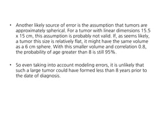 •

Another likely source of error is the assumption that tumors are
approximately spherical. For a tumor with linear dimensions 15.5
x 15 cm, this assumption is probably not valid. If, as seems likely,
a tumor this size is relatively flat, it might have the same volume
as a 6 cm sphere. With this smaller volume and correlation 0.8,
the probability of age greater than 8 is still 95%.

•

So even taking into account modeling errors, it is unlikely that
such a large tumor could have formed less than 8 years prior to
the date of diagnosis.

 