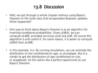 13.8 Discussion
•

Well, we got through a whole chapter without using Bayes’s
theorem or the Suite class that encapsulates Bayesian updates.
What happened?

•

One way to think about Bayes’s theorem is as an algorithm for
inverting conditional probabilities. Given p(B|A), we can
compute p(A|B), provided we know p(A) and p(B). Of course this
algorithm is only useful if, for some reason, it is easier to compute
p(B|A) than p(A|B).

•

In this example, it is. By running simulations, we can estimate the
distribution of size conditioned on age, or p(size|age). But it is
harder to get the distribution of age conditioned on size,
or p(age|size). So this seems like a perfect opportunity to use
Bayes’s theorem.

 