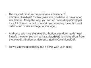 •

The reason I didn’t is computational efficiency. To
estimate p(size|age) for any given size, you have to run a lot of
simulations. Along the way, you end up computing p(size|age)
for a lot of sizes. In fact, you end up computing the entire joint
distribution of size and age, p(size, age).

•

And once you have the joint distribution, you don’t really need
Bayes’s theorem, you can extract p(age|size) by taking slices from
the joint distribution, as demonstrated in ConditionalCdf.

•

So we side-stepped Bayes, but he was with us in spirit.

 