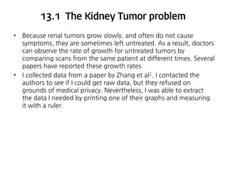 13.1 The Kidney Tumor problem
•

•

Because renal tumors grow slowly, and often do not cause
symptoms, they are sometimes left untreated. As a result, doctors
can observe the rate of growth for untreated tumors by
comparing scans from the same patient at different times. Several
papers have reported these growth rates.
I collected data from a paper by Zhang et al1. I contacted the
authors to see if I could get raw data, but they refused on
grounds of medical privacy. Nevertheless, I was able to extract
the data I needed by printing one of their graphs and measuring
it with a ruler.

 