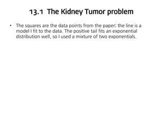 13.1 The Kidney Tumor problem
•

The squares are the data points from the paper; the line is a
model I fit to the data. The positive tail fits an exponential
distribution well, so I used a mixture of two exponentials.

 