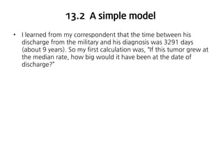 13.2 A simple model
•

I learned from my correspondent that the time between his
discharge from the military and his diagnosis was 3291 days
(about 9 years). So my first calculation was, “If this tumor grew at
the median rate, how big would it have been at the date of
discharge?”

 