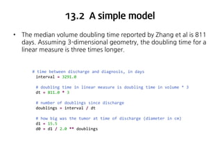 13.2 A simple model
•

The median volume doubling time reported by Zhang et al is 811
days. Assuming 3-dimensional geometry, the doubling time for a
linear measure is three times longer.

# time between discharge and diagnosis, in days
interval = 3291.0
# doubling time in linear measure is doubling time in volume * 3
dt = 811.0 * 3
# number of doublings since discharge
doublings = interval / dt
# how big was the tumor at time of discharge (diameter in cm)
d1 = 15.5
d0 = d1 / 2.0 ** doublings

 