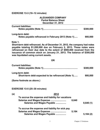 EXERCISE 13-3 (10–12 minutes)
                                  ALEXANDER COMPANY
                                   Partial Balance Sheet
                                    December 31, 2012
Current liabilities:
     Notes payable (Note 1) .....................................................         $300,000

Long-term debt:
      Notes payable refinanced in February 2013 (Note 1) .....                              900,000

Note 1.
Short-term debt refinanced. As of December 31, 2012, the company had notes
payable totaling $1,200,000 due on February 2, 2013. These notes were
refinanced on their due date to the extent of $900,000 received from the
issuance of common stock on January 21, 2013. The balance of $300,000
was liquidated using current assets.

                                                  OR

Current liabilities:
     Notes payable (Note 1) .....................................................         $300,000

Long-term debt:
      Short-term debt expected to be refinanced (Note 1) ......                             900,000

(Same footnote as above.)


EXERCISE 13-5 (25–30 minutes)

(a)                                     2012
        To accrue the expense and liability for vacations
        Salaries and Wages Expense .......................... 8,640
             Salaries and Wages Payable ..................                               8,640 (1)

        To accrue the expense and liability for sick pay
        Salaries and Wages Expense .......................... 5,184
             Salaries and Wages Payable ..................                               5,184 (2)


                                              1                              Chapter 13 Solutions
 