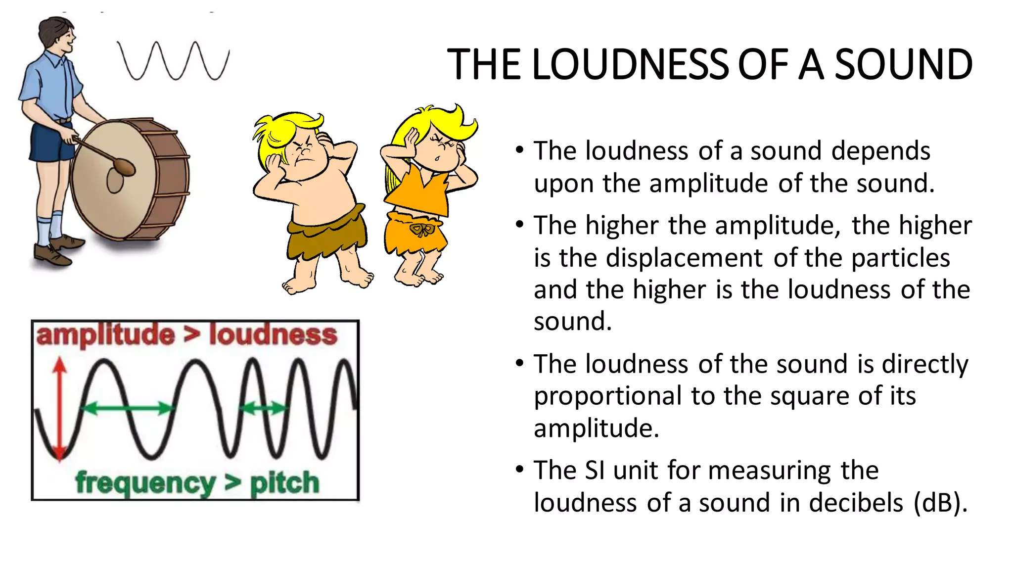 THE LOUDNESS OF A SOUND
• The loudness of a sound depends
upon the amplitude of the sound.
• The higher the amplitude, the higher
is the displacement of the particles
and the higher is the loudness of the
sound.
• The loudness of the sound is directly
proportional to the square of its
amplitude.
• The SI unit for measuring the
loudness of a sound in decibels (dB).
 