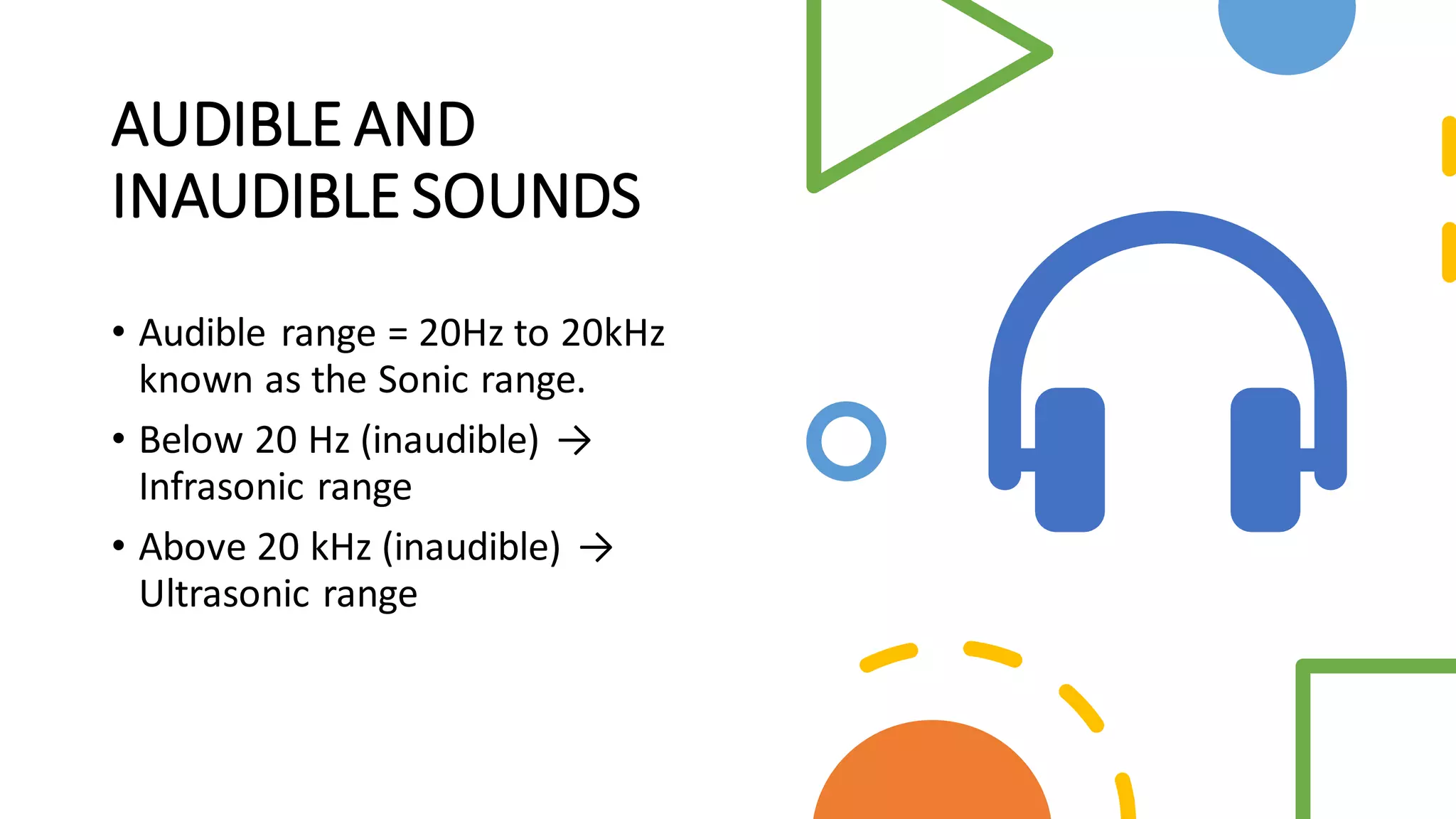AUDIBLE AND
INAUDIBLE SOUNDS
• Audible range = 20Hz to 20kHz
known as the Sonic range.
• Below 20 Hz (inaudible) →
Infrasonic range
• Above 20 kHz (inaudible) →
Ultrasonic range
 