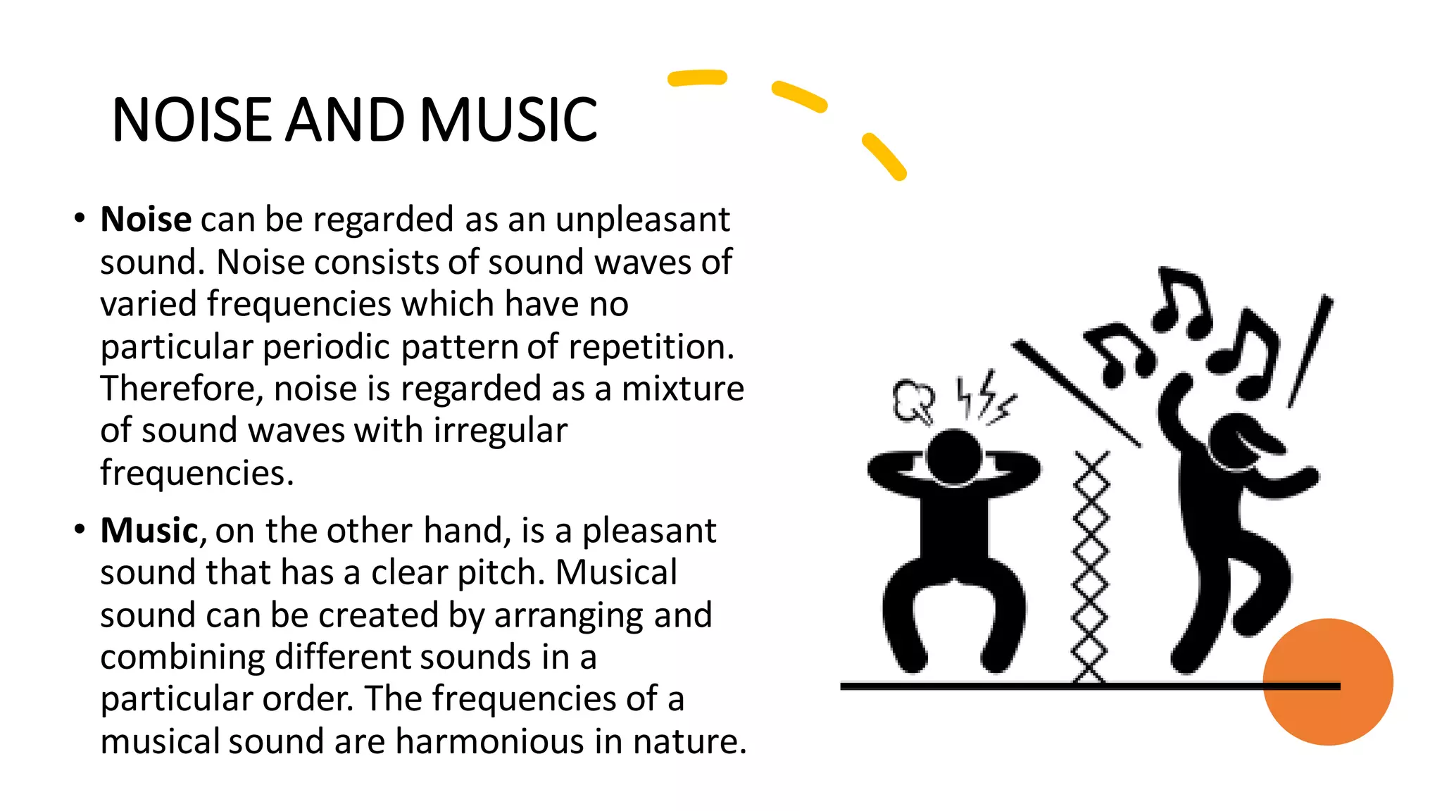 NOISE AND MUSIC
• Noise can be regarded as an unpleasant
sound. Noise consists of sound waves of
varied frequencies which have no
particular periodic pattern of repetition.
Therefore, noise is regarded as a mixture
of sound waves with irregular
frequencies.
• Music,on the other hand, is a pleasant
sound that has a clear pitch. Musical
sound can be created by arranging and
combining different sounds in a
particular order. The frequencies of a
musical sound are harmonious in nature.
 
