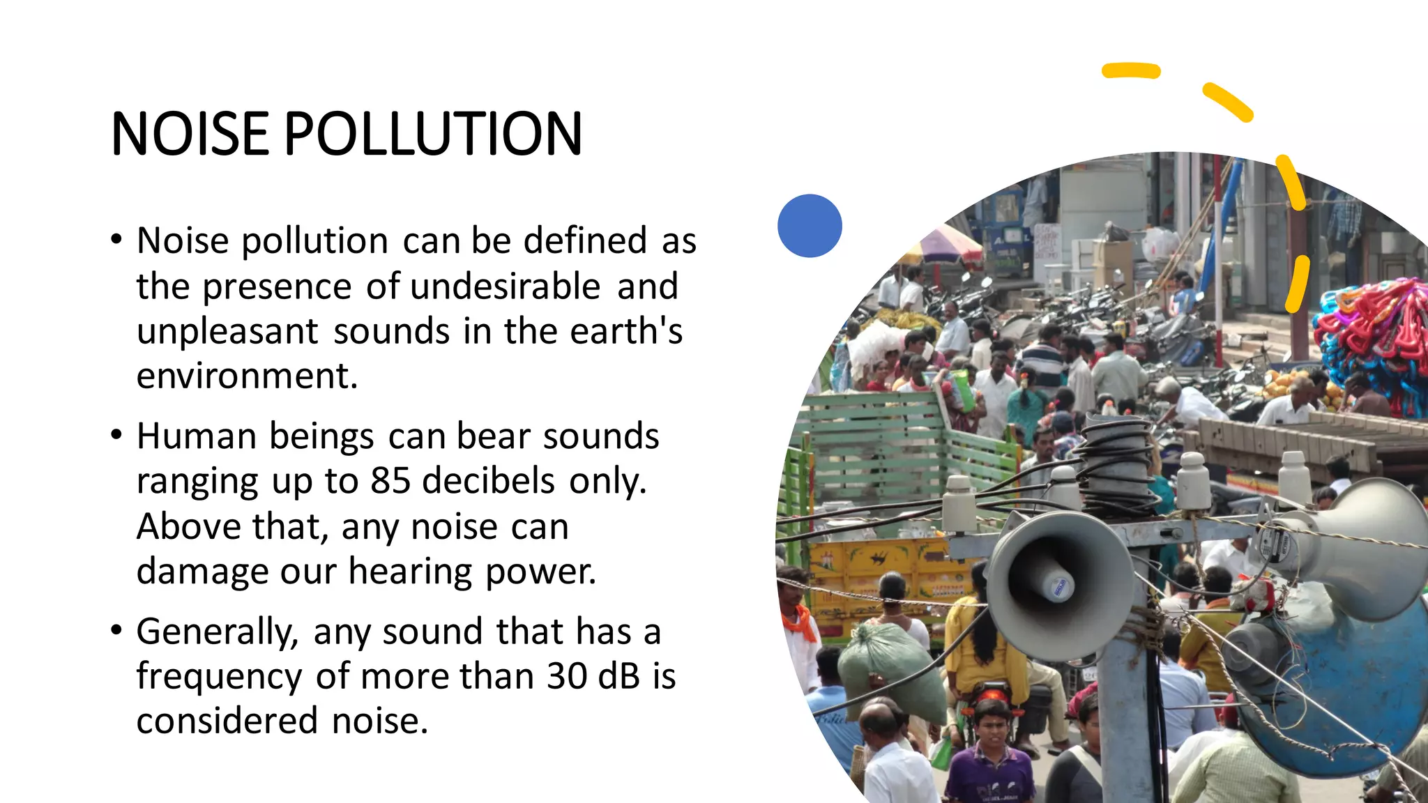 NOISE POLLUTION
• Noise pollution can be defined as
the presence of undesirable and
unpleasant sounds in the earth's
environment.
• Human beings can bear sounds
ranging up to 85 decibels only.
Above that, any noise can
damage our hearing power.
• Generally, any sound that has a
frequency of more than 30 dB is
considered noise.
 