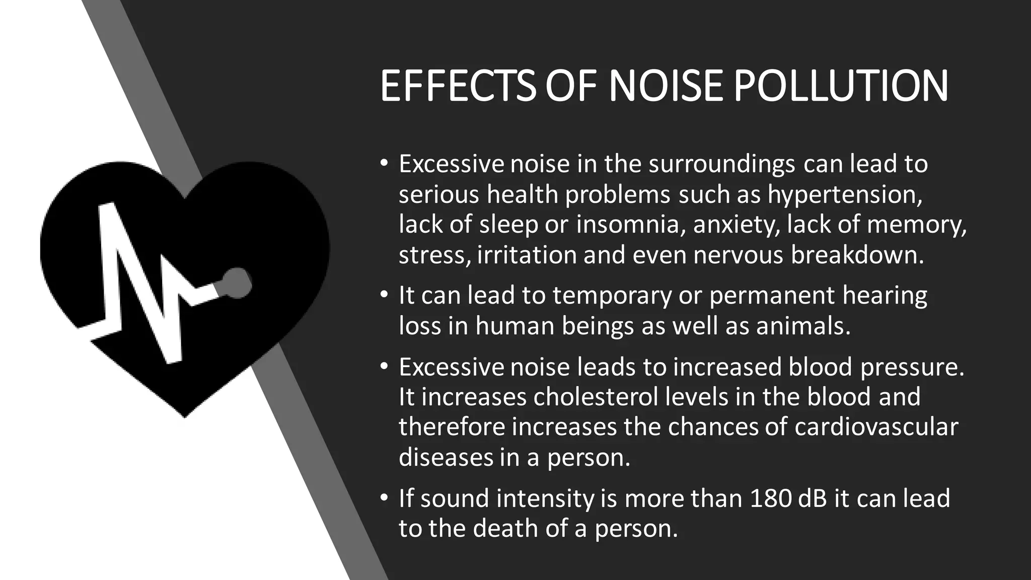 EFFECTS OF NOISE POLLUTION
• Excessive noise in the surroundings can lead to
serious health problems such as hypertension,
lack of sleep or insomnia, anxiety, lack of memory,
stress, irritation and even nervous breakdown.
• It can lead to temporary or permanent hearing
loss in human beings as well as animals.
• Excessive noise leads to increased blood pressure.
It increases cholesterol levels in the blood and
therefore increases the chances of cardiovascular
diseases in a person.
• If sound intensity is more than 180 dB it can lead
to the death of a person.
 