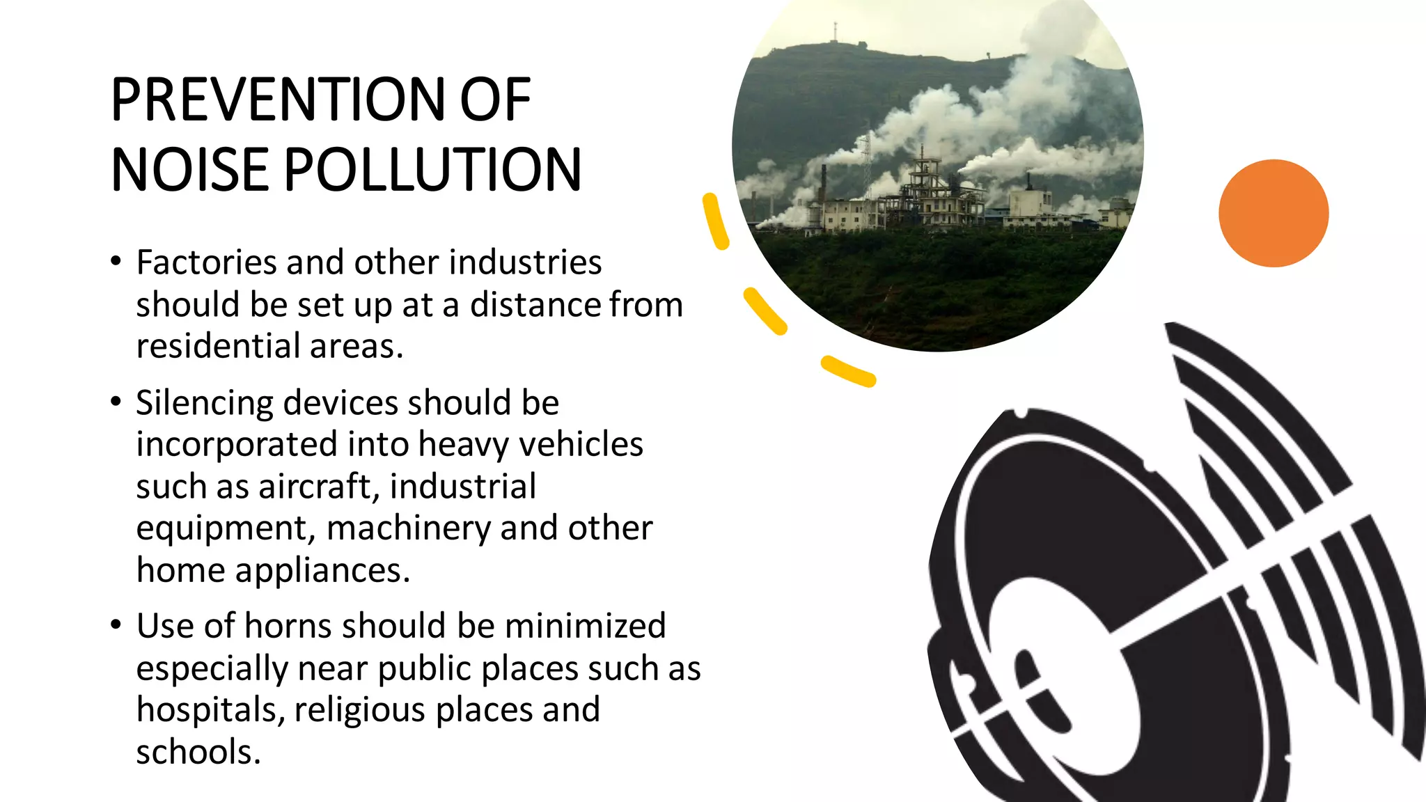 PREVENTION OF
NOISE POLLUTION
• Factories and other industries
should be set up at a distance from
residential areas.
• Silencing devices should be
incorporated into heavy vehicles
such as aircraft, industrial
equipment, machinery and other
home appliances.
• Use of horns should be minimized
especially near public places such as
hospitals, religious places and
schools.
 