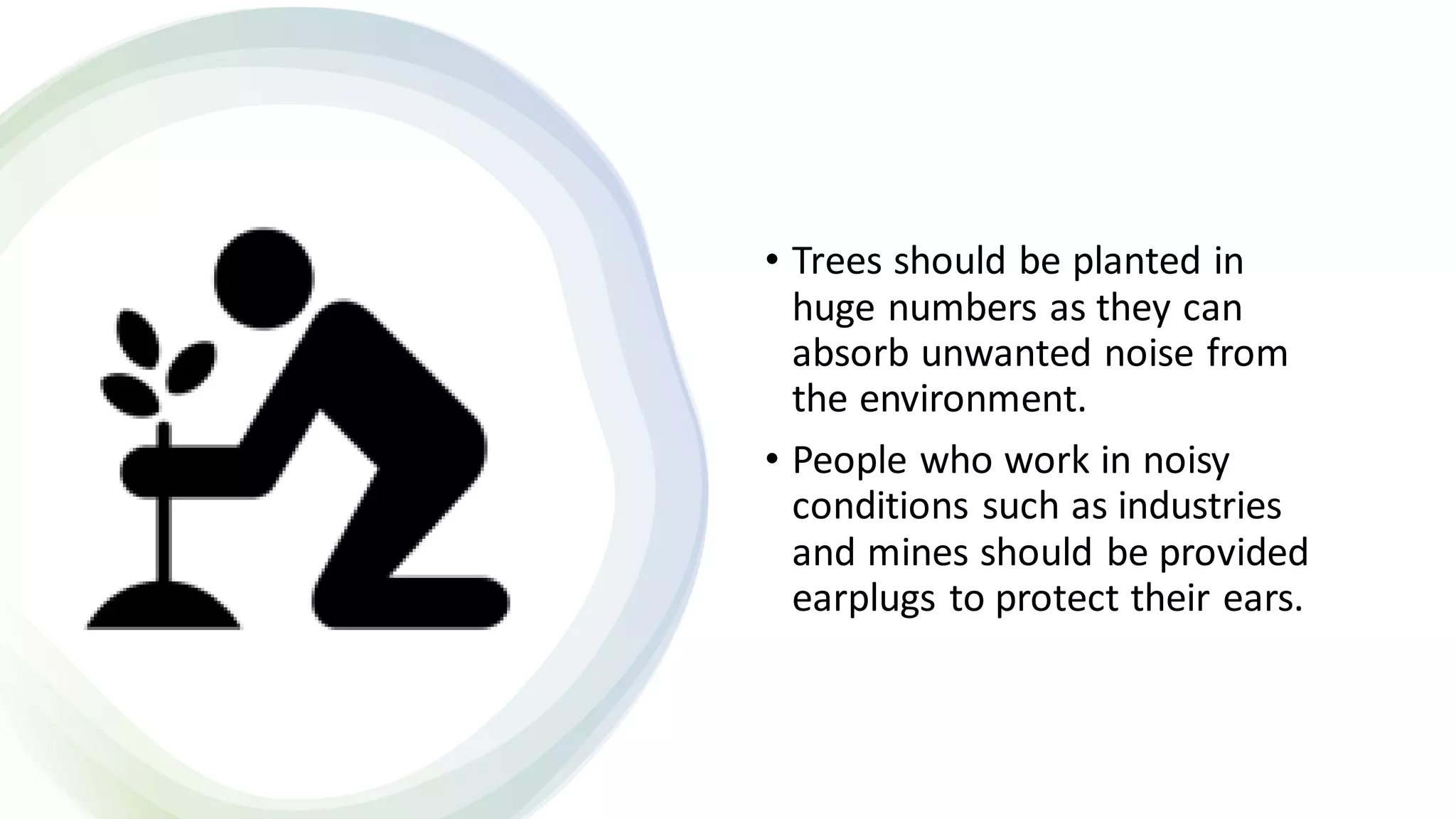 • Trees should be planted in
huge numbers as they can
absorb unwanted noise from
the environment.
• People who work in noisy
conditions such as industries
and mines should be provided
earplugs to protect their ears.
 