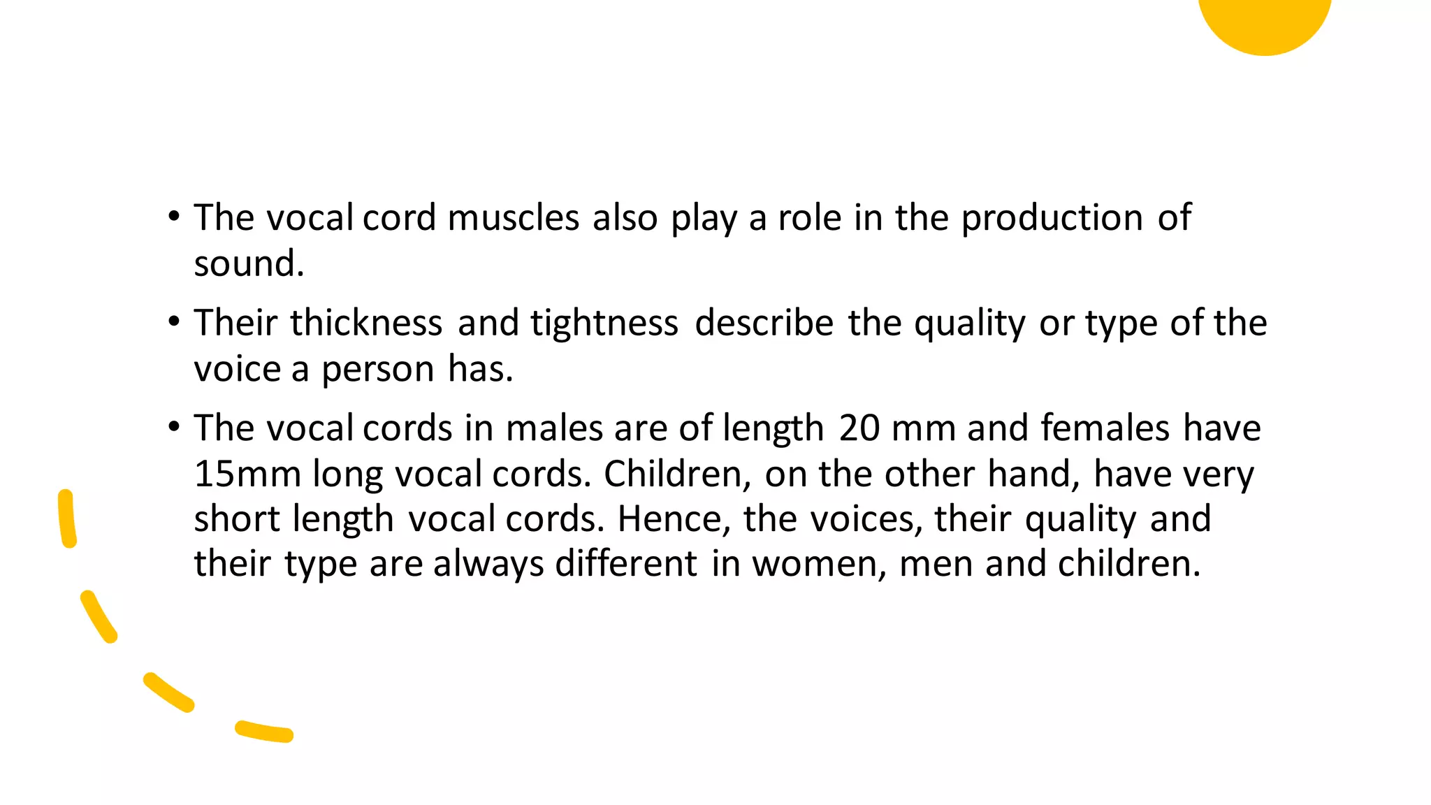 • The vocal cord muscles also play a role in the production of
sound.
• Their thickness and tightness describe the quality or type of the
voice a person has.
• The vocal cords in males are of length 20 mm and females have
15mm long vocal cords. Children, on the other hand, have very
short length vocal cords. Hence, the voices, their quality and
their type are always different in women, men and children.
 