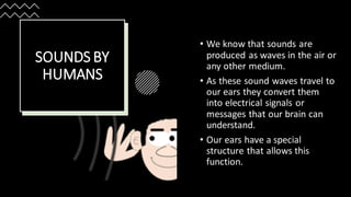 SOUNDS BY
HUMANS
• We know that sounds are
produced as waves in the air or
any other medium.
• As these sound waves travel to
our ears they convert them
into electrical signals or
messages that our brain can
understand.
• Our ears have a special
structure that allows this
function.
 