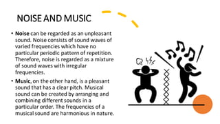 NOISE AND MUSIC
• Noise can be regarded as an unpleasant
sound. Noise consists of sound waves of
varied frequencies which have no
particular periodic pattern of repetition.
Therefore, noise is regarded as a mixture
of sound waves with irregular
frequencies.
• Music,on the other hand, is a pleasant
sound that has a clear pitch. Musical
sound can be created by arranging and
combining different sounds in a
particular order. The frequencies of a
musical sound are harmonious in nature.
 
