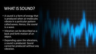 WHAT IS SOUND?
• A sound is a form of energy that
is produced when air molecules
vibrate in a particular pattern
called waves. Hence, the sound
is a wave.
• Vibration can be described as a
back and forth motion of an
object.
• Depending upon the vibrations,
a sound is produced. Sound
cannot be produced without any
vibration.
 