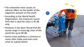 • The unwanted noise causes an
adverse effect on the health of the
organisms present on the earth.
• According to the World Health
Organization, the maximum sound
limit that is ideal for cities is 45 dB
only.
• However, it has been found that the
sound range in many big cities of the
world lies up to 90 dB.
• Hence noise pollution is common in
many cities today and even rural
areas to a great extent.
 