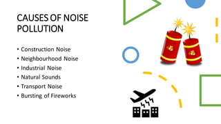 CAUSES OF NOISE
POLLUTION
• Construction Noise
• Neighbourhood Noise
• Industrial Noise
• Natural Sounds
• Transport Noise
• Bursting of Fireworks
 
