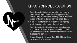 EFFECTS OF NOISE POLLUTION
• Excessive noise in the surroundings can lead to
serious health problems such as hypertension,
lack of sleep or insomnia, anxiety, lack of memory,
stress, irritation and even nervous breakdown.
• It can lead to temporary or permanent hearing
loss in human beings as well as animals.
• Excessive noise leads to increased blood pressure.
It increases cholesterol levels in the blood and
therefore increases the chances of cardiovascular
diseases in a person.
• If sound intensity is more than 180 dB it can lead
to the death of a person.
 