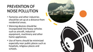 PREVENTION OF
NOISE POLLUTION
• Factories and other industries
should be set up at a distance from
residential areas.
• Silencing devices should be
incorporated into heavy vehicles
such as aircraft, industrial
equipment, machinery and other
home appliances.
• Use of horns should be minimized
especially near public places such as
hospitals, religious places and
schools.
 
