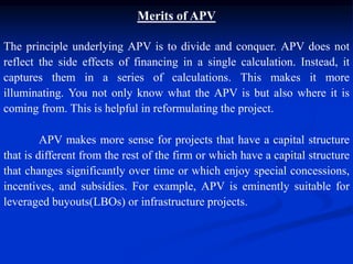 The principle underlying APV is to divide and conquer. APV does not
reflect the side effects of financing in a single calculation. Instead, it
captures them in a series of calculations. This makes it more
illuminating. You not only know what the APV is but also where it is
coming from. This is helpful in reformulating the project.
Merits of APV
APV makes more sense for projects that have a capital structure
that is different from the rest of the firm or which have a capital structure
that changes significantly over time or which enjoy special concessions,
incentives, and subsidies. For example, APV is eminently suitable for
leveraged buyouts(LBOs) or infrastructure projects.
 