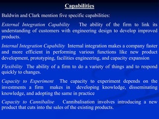Capabilities
Baldwin and Clark mention five specific capabilities:
External Integration Capability The ability of the firm to link its
understanding of customers with engineering design to develop improved
products.
Internal Integration Capability Internal integration makes a company faster
and more efficient in performing various functions like new product
development, prototyping, facilities engineering, and capacity expansion
Flexibility The ability of a firm to do a variety of things and to respond
quickly to changes.
Capacity to Experiment The capacity to experiment depends on the
investments a firm makes in developing knowledge, disseminating
knowledge, and adopting the same in practice
Capacity to Cannibalise Cannibalisation involves introducing a new
product that cuts into the sales of the existing products.
 