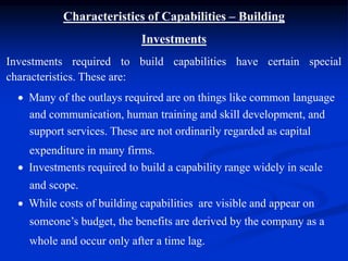 Characteristics of Capabilities – Building
Investments
Investments required to build capabilities have certain special
characteristics. These are:
 Many of the outlays required are on things like common language
and communication, human training and skill development, and
support services. These are not ordinarily regarded as capital
expenditure in many firms.
 Investments required to build a capability range widely in scale
and scope.
 While costs of building capabilities are visible and appear on
someone’s budget, the benefits are derived by the company as a
whole and occur only after a time lag.
 