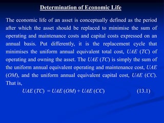Determination of Economic Life
The economic life of an asset is conceptually defined as the period
after which the asset should be replaced to minimise the sum of
operating and maintenance costs and capital costs expressed on an
annual basis. Put differently, it is the replacement cycle that
minimises the uniform annual equivalent total cost, UAE (TC) of
operating and owning the asset. The UAE (TC) is simply the sum of
the uniform annual equivalent operating and maintenance cost, UAE
(OM), and the uniform annual equivalent capital cost, UAE (CC).
That is,
UAE (TC) = UAE (OM) + UAE (CC) (13.1)
 