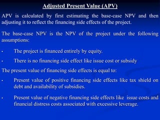 Adjusted Present Value (APV)
APV is calculated by first estimating the base-case NPV and then
adjusting it to reflect the financing side effects of the project.
The base-case NPV is the NPV of the project under the following
assumptions:
• The project is financed entirely by equity.
• There is no financing side effect like issue cost or subsidy
The present value of financing side effects is equal to:
• Present value of positive financing side effects like tax shield on
debt and availability of subsidies.
• Present value of negative financing side effects like issue costs and
financial distress costs associated with excessive leverage.
 