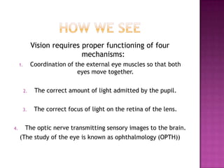how we seeVision requires proper functioning of four mechanisms:Coordination of the external eye muscles so that both eyes move together.The correct amount of light admitted by the pupil.The correct focus of light on the retina of the lens.The optic nerve transmitting sensory images to the brain.(The study of the eye is known as ophthalmology (OPTH))