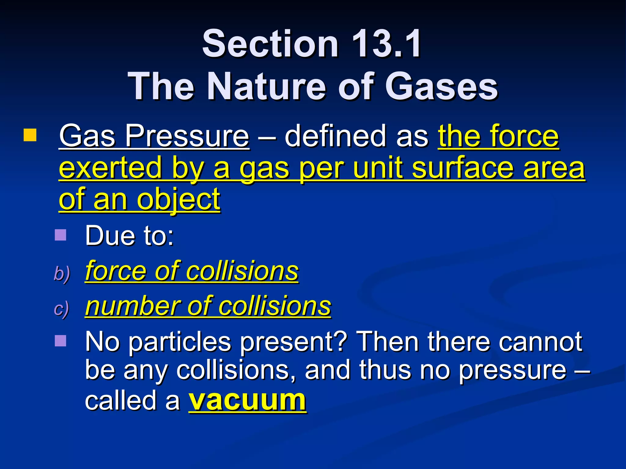 Section 13.1 The Nature of Gases Gas Pressure  – defined as  the force exerted by a gas per unit surface area of an object Due to: force of collisions number of collisions No particles present? Then there cannot be any collisions, and thus no pressure – called a  vacuum 