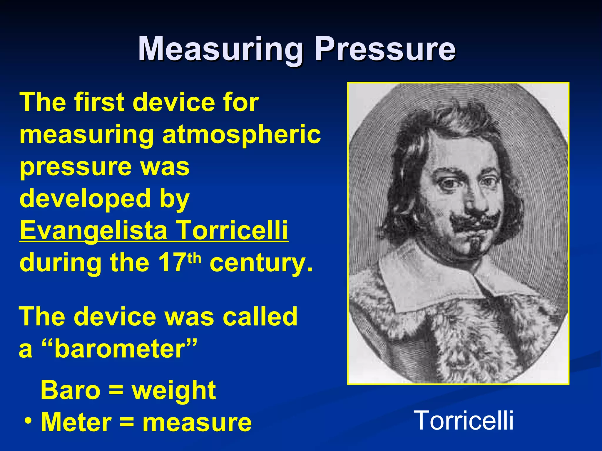 Measuring Pressure The first device for measuring atmospheric pressure was developed by  Evangelista Torricelli   during the 17 th  century. The device was called a “barometer” Baro = weight Meter = measure Torricelli 