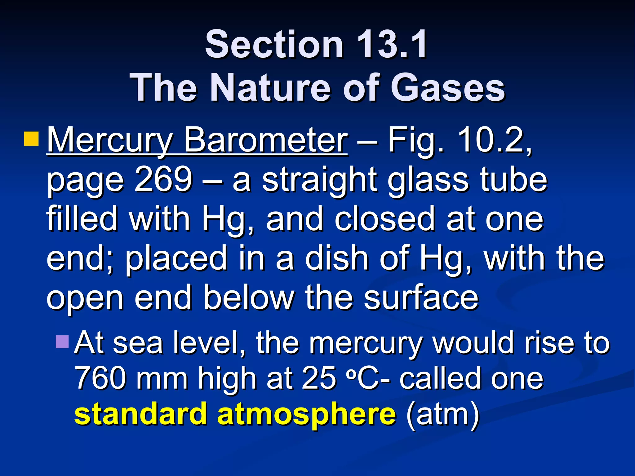 Section 13.1 The Nature of Gases Mercury Barometer  – Fig. 10.2, page 269 – a straight glass tube filled with Hg, and closed at one end; placed in a dish of Hg, with the open end below the surface At sea level, the mercury would rise to 760 mm high at 25  o C- called one  standard atmosphere  (atm) 