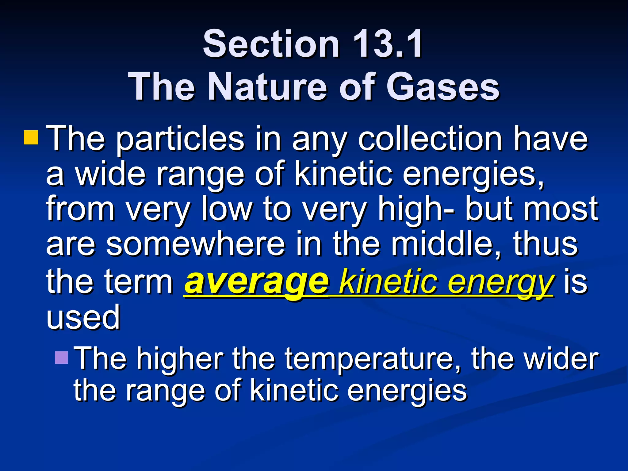 Section 13.1 The Nature of Gases The particles in any collection have a wide range of kinetic energies, from very low to very high- but most are somewhere in the middle, thus the term  average  kinetic energy  is used The higher the temperature, the wider the range of kinetic energies 