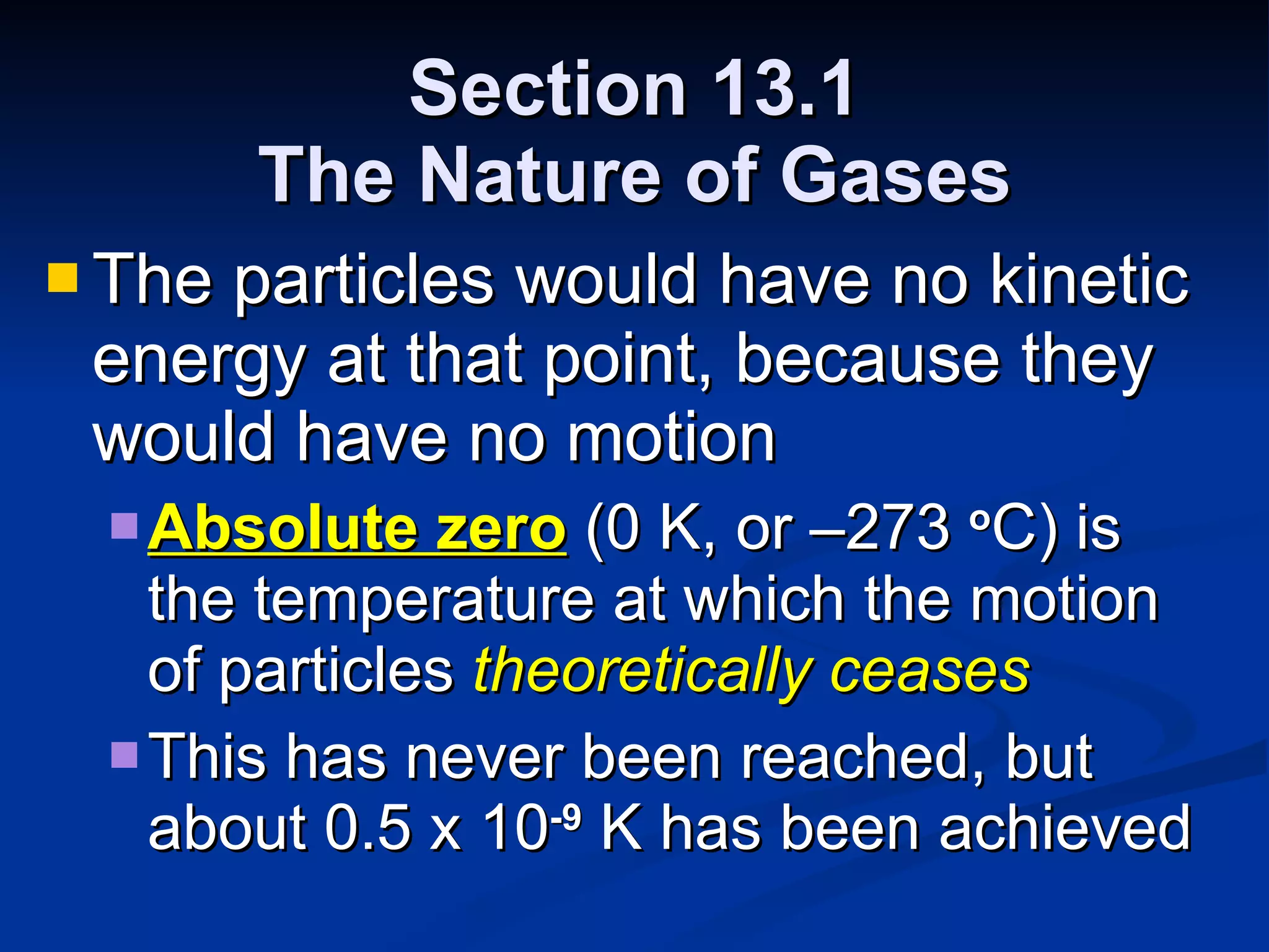 Section 13.1 The Nature of Gases The particles would have no kinetic energy at that point, because they would have no motion Absolute zero  (0 K, or –273  o C) is the temperature at which the motion of particles  theoretically ceases This has never been reached, but about 0.5 x 10 -9  K has been achieved 