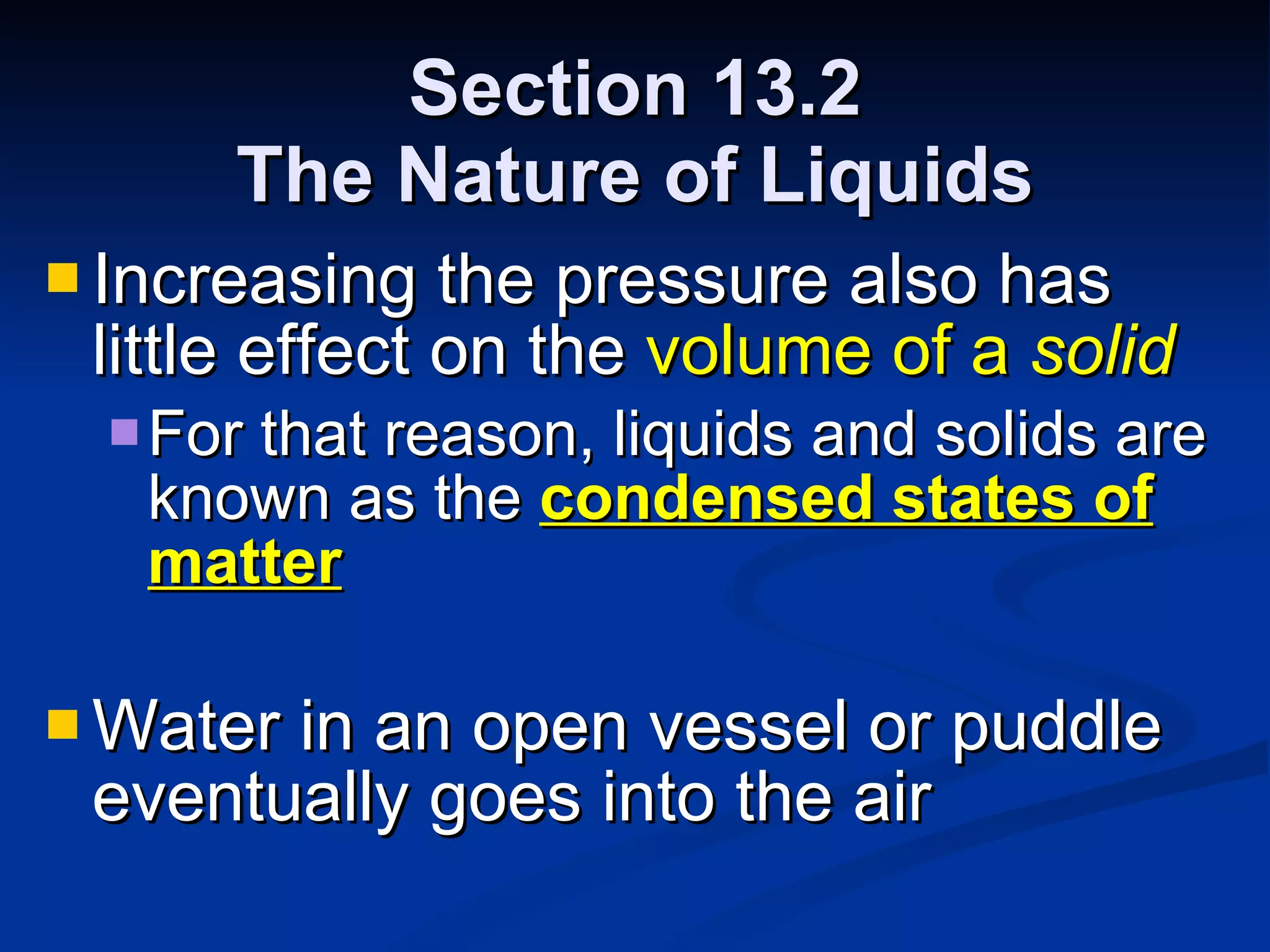 Section 13.2 The Nature of Liquids Increasing the pressure also has little effect on the  volume of a  solid For that reason, liquids and solids are known as the  condensed states of matter Water in an open vessel or puddle eventually goes into the air 