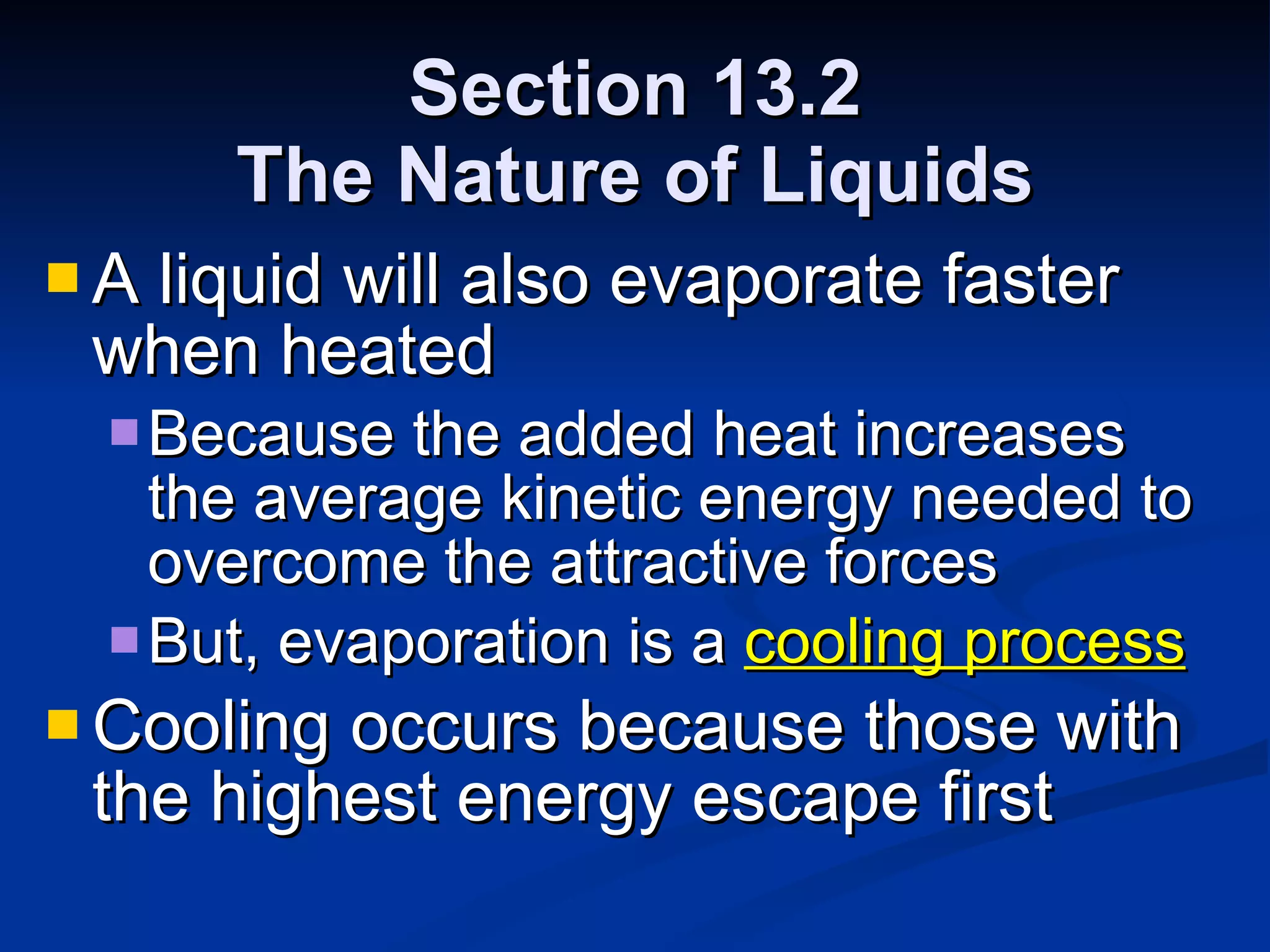 Section 13.2 The Nature of Liquids A liquid will also evaporate faster when heated Because the added heat increases the average kinetic energy needed to overcome the attractive forces But, evaporation is a  cooling process Cooling occurs because those with the highest energy escape first 