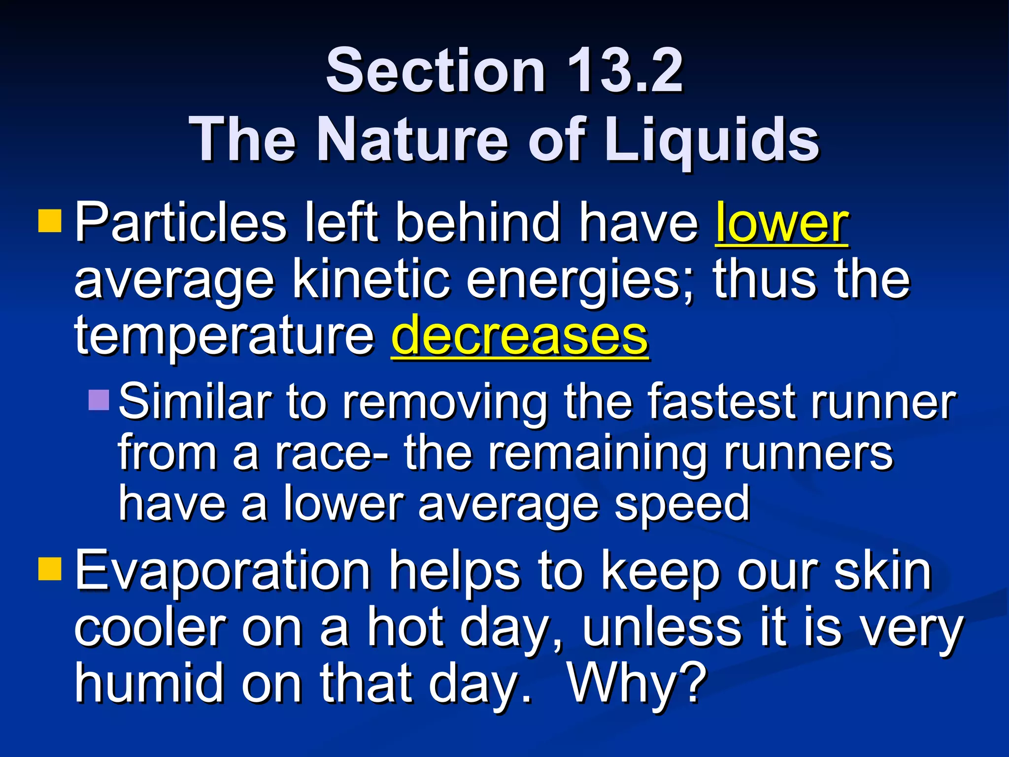 Section 13.2 The Nature of Liquids Particles left behind have  lower  average kinetic energies; thus the temperature  decreases Similar to removing the fastest runner from a race- the remaining runners have a lower average speed Evaporation helps to keep our skin cooler on a hot day, unless it is very humid on that day.  Why? 
