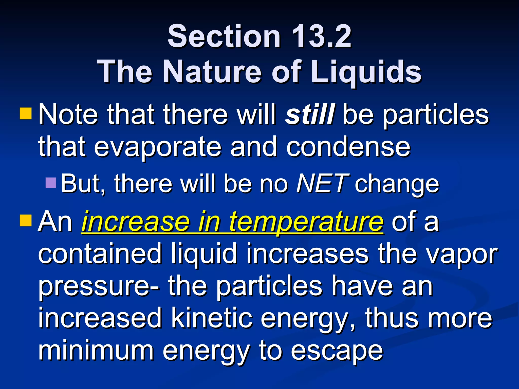 Section 13.2 The Nature of Liquids Note that there will  still  be particles that evaporate and condense But, there will be no  NET  change An  increase in temperature  of a contained liquid increases the vapor pressure- the particles have an increased kinetic energy, thus more minimum energy to escape 