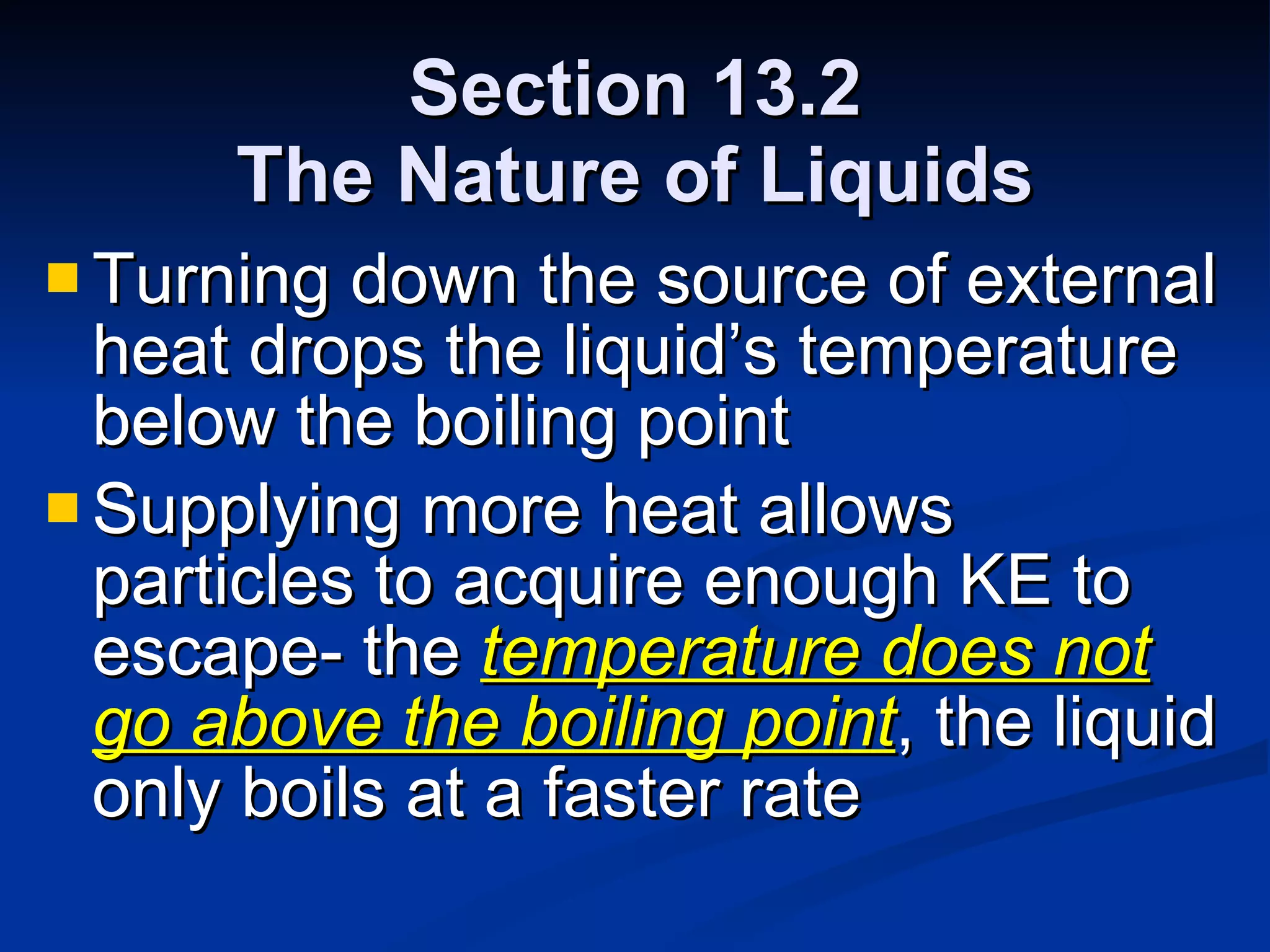 Section 13.2 The Nature of Liquids Turning down the source of external heat drops the liquid’s temperature below the boiling point Supplying more heat allows particles to acquire enough KE to escape- the  temperature does not go above the boiling point , the liquid only boils at a faster rate 