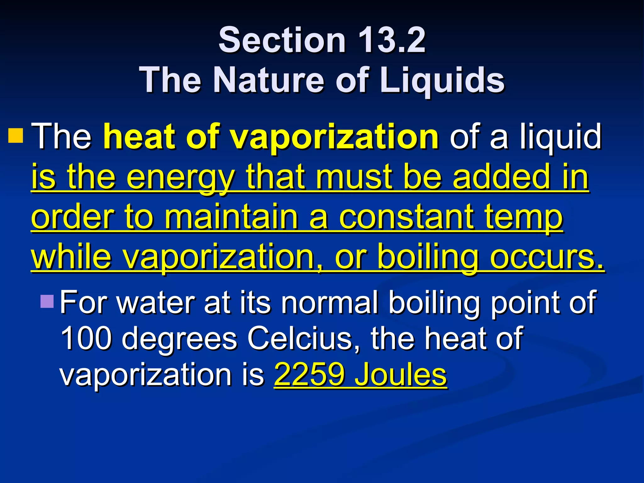 Section 13.2 The Nature of Liquids The  heat of vaporization  of a liquid  is the energy that must be added in order to maintain a constant temp while vaporization, or boiling occurs. For water at its normal boiling point of 100 degrees Celcius, the heat of vaporization is  2259 Joules 