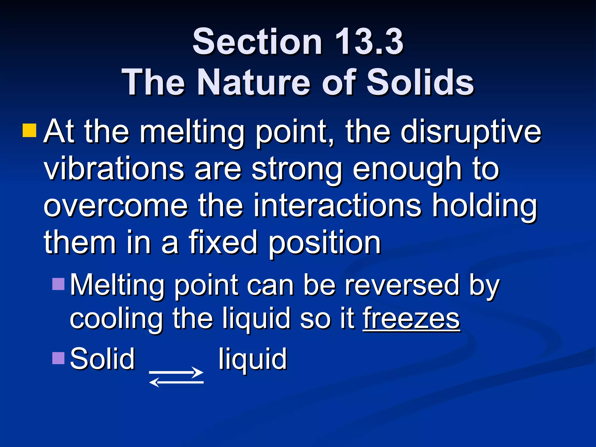Section 13.3 The Nature of Solids At the melting point, the disruptive vibrations are strong enough to overcome the interactions holding them in a fixed position Melting point can be reversed by cooling the liquid so it  freezes Solid  liquid 